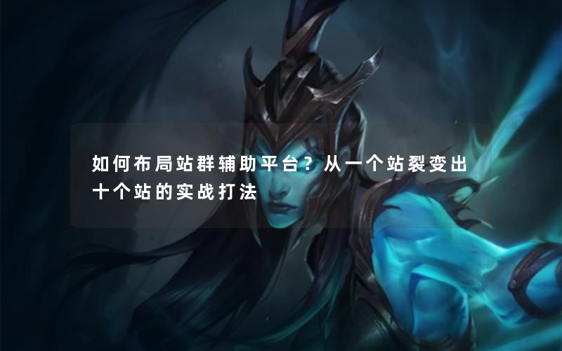 如何布局站群辅助平台？从一个站裂变出十个站的实战打法