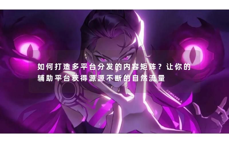 如何打造多平台分发的内容矩阵？让你的辅助平台获得源源不断的自然流量