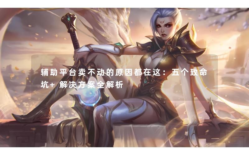辅助平台卖不动的原因都在这：五个致命坑+解决方案全解析
