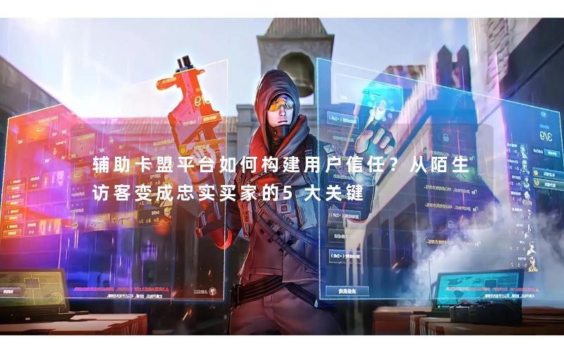 辅助卡盟平台如何构建用户信任？从陌生访客变成忠实买家的5大关键